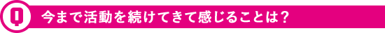 今まで活動を続けてきて感じることは？