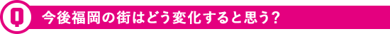 今後福岡の街はどう変化すると思う？